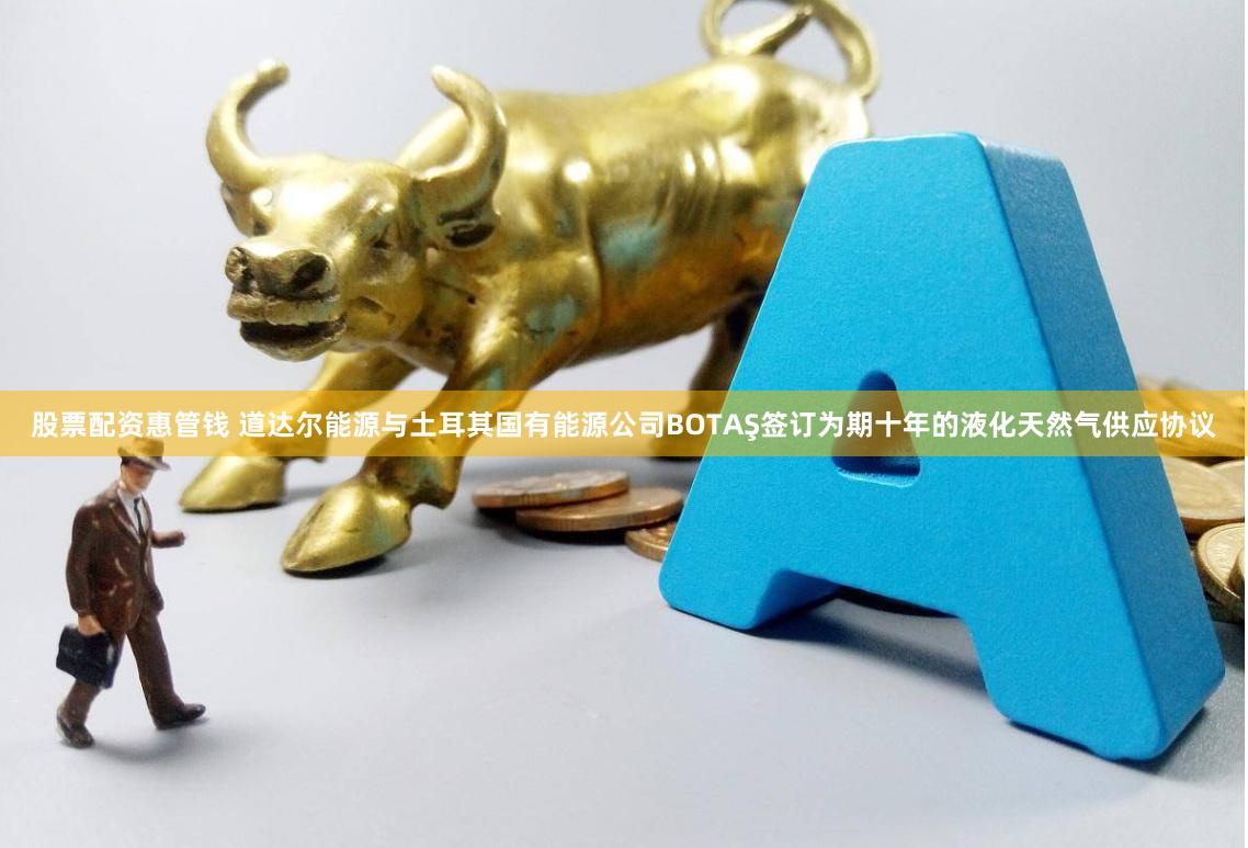 股票配资惠管钱 道达尔能源与土耳其国有能源公司BOTAŞ签订为期十年的液化天然气供应协议