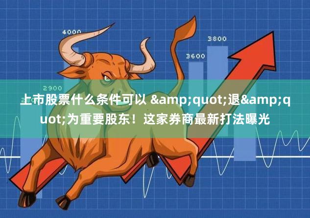 上市股票什么条件可以 &quot;退&quot;为重要股东！这家券商最新打法曝光