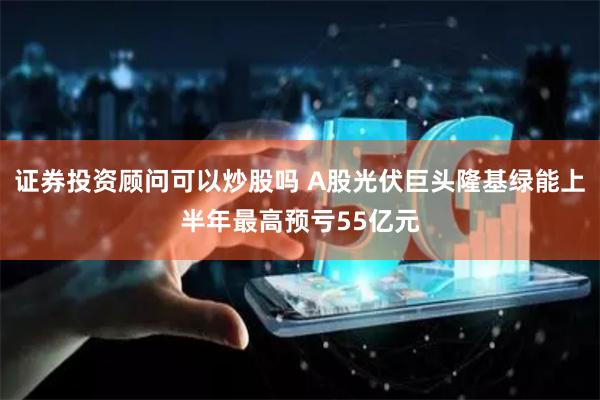 证券投资顾问可以炒股吗 A股光伏巨头隆基绿能上半年最高预亏55亿元