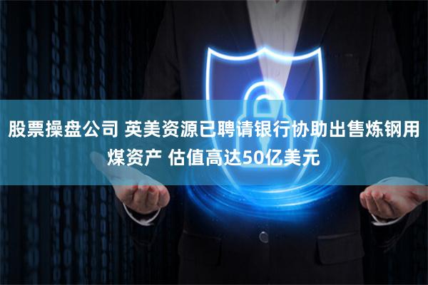 股票操盘公司 英美资源已聘请银行协助出售炼钢用煤资产 估值高达50亿美元