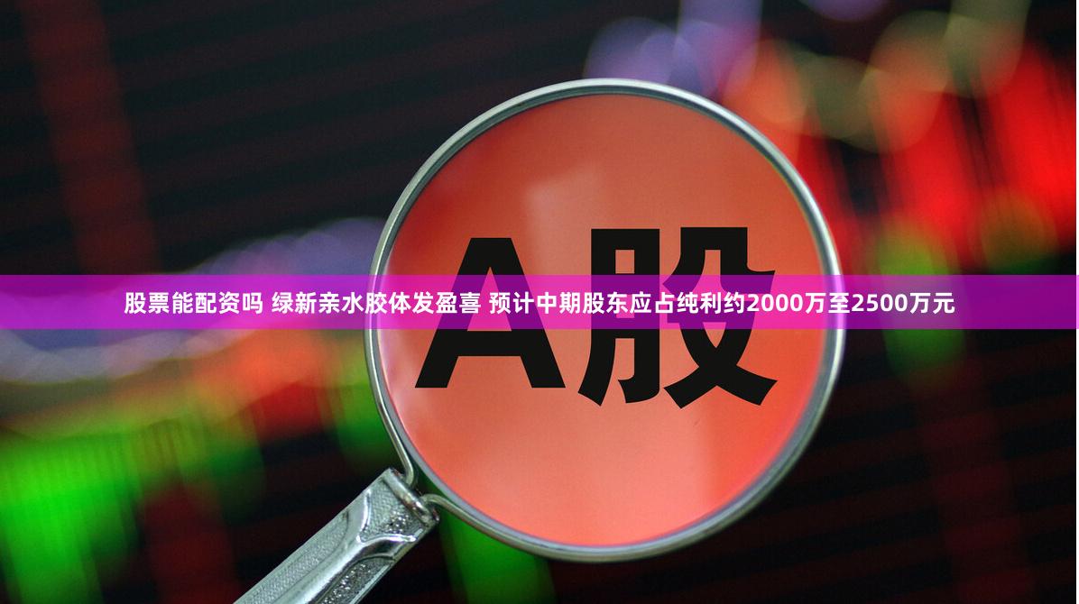 股票能配资吗 绿新亲水胶体发盈喜 预计中期股东应占纯利约2000万至2500万元