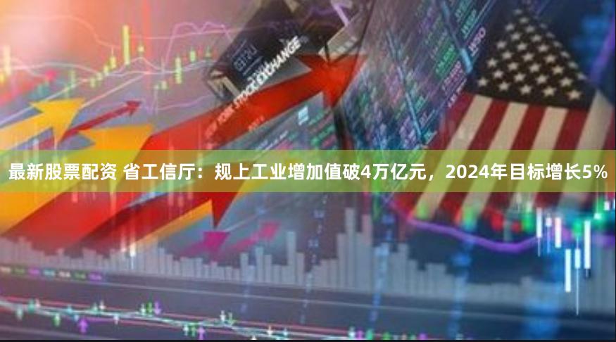 最新股票配资 省工信厅：规上工业增加值破4万亿元，2024年目标增长5%
