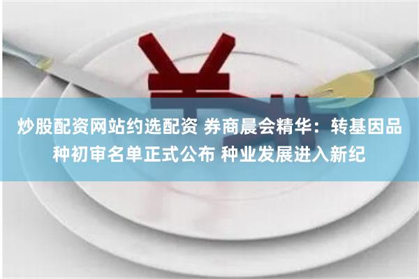 炒股配资网站约选配资 券商晨会精华：转基因品种初审名单正式公布 种业发展进入新纪