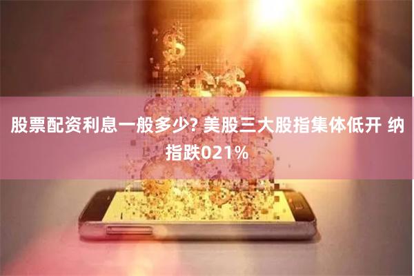 股票配资利息一般多少? 美股三大股指集体低开 纳指跌021%