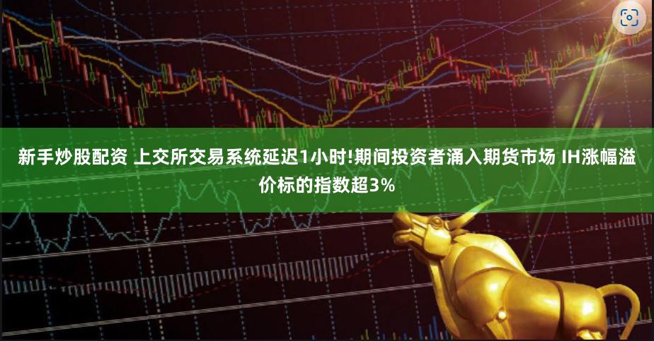 新手炒股配资 上交所交易系统延迟1小时!期间投资者涌入期货市场 IH涨幅溢价标的指数超3%
