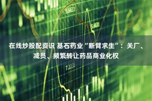 在线炒股配资识 基石药业“断臂求生”：关厂、减员、频繁转让药品商业化权