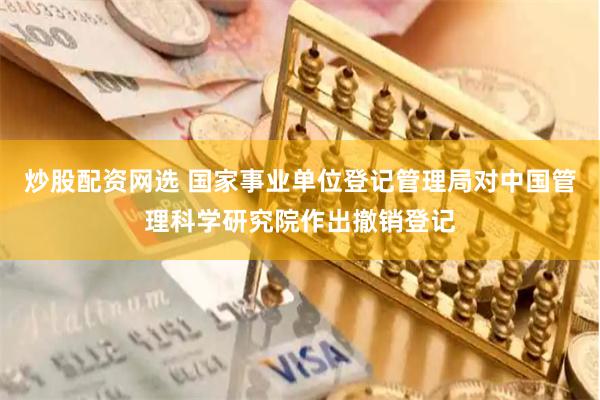 炒股配资网选 国家事业单位登记管理局对中国管理科学研究院作出撤销登记