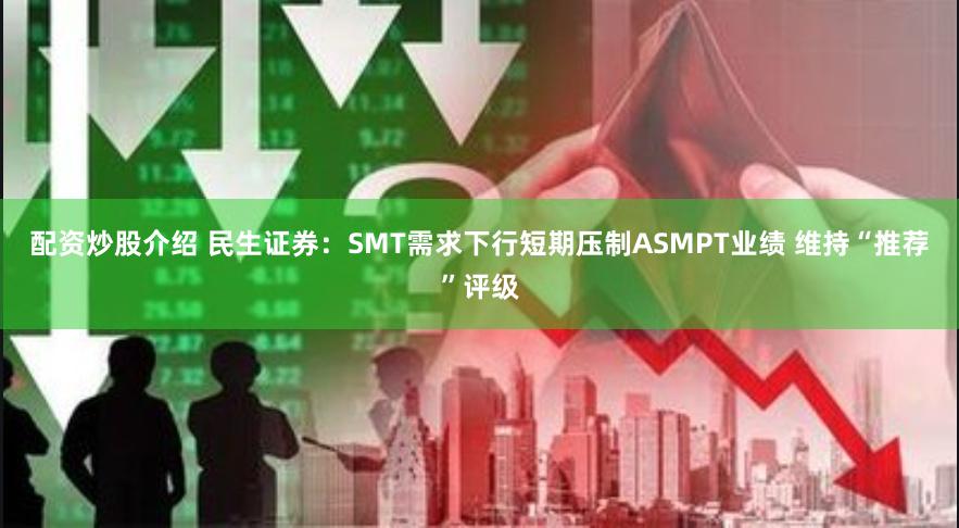 配资炒股介绍 民生证券：SMT需求下行短期压制ASMPT业绩 维持“推荐”评级