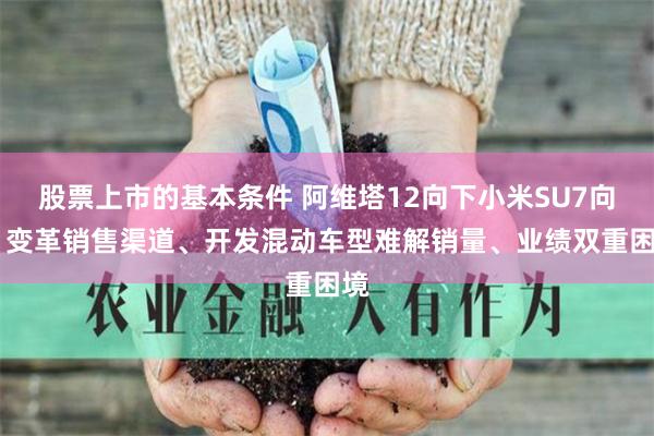股票上市的基本条件 阿维塔12向下小米SU7向上 变革销售渠道、开发混动车型难解销量、业绩双重困境