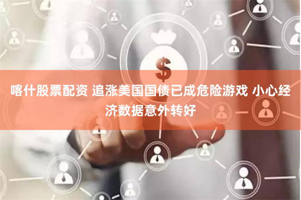 喀什股票配资 追涨美国国债已成危险游戏 小心经济数据意外转好