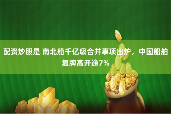 配资炒股是 南北船千亿级合并事项出炉，中国船舶复牌高开逾7%