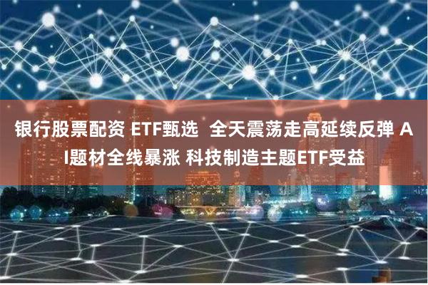 银行股票配资 ETF甄选  全天震荡走高延续反弹 AI题材全线暴涨 科技制造主题ETF受益