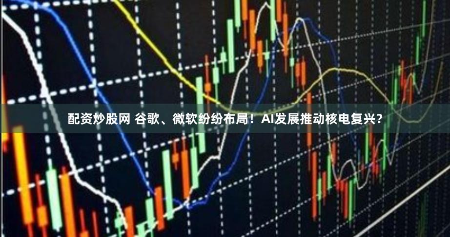 配资炒股网 谷歌、微软纷纷布局！AI发展推动核电复兴？
