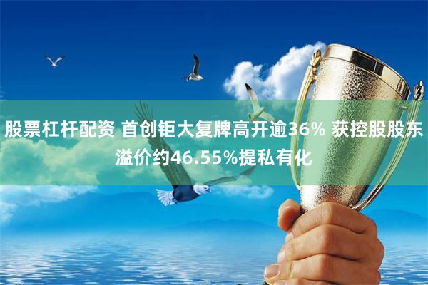 股票杠杆配资 首创钜大复牌高开逾36% 获控股股东溢价约46.55%提私有化