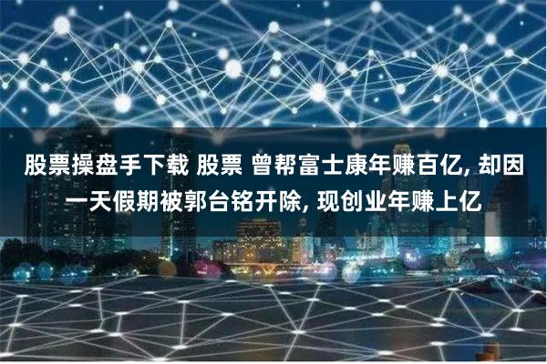 股票操盘手下载 股票 曾帮富士康年赚百亿, 却因一天假期被郭台铭开除, 现创业年赚上亿