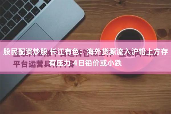 股民配资炒股 长江有色：海外货源流入沪铅上方存有压力 4日铅价或小跌