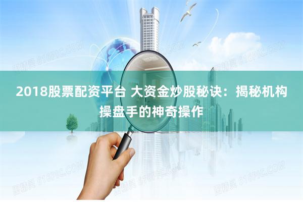 2018股票配资平台 大资金炒股秘诀:揭秘机构操盘手的神奇操作