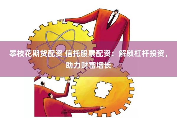 攀枝花期货配资 信托股票配资：解锁杠杆投资，助力财富增长