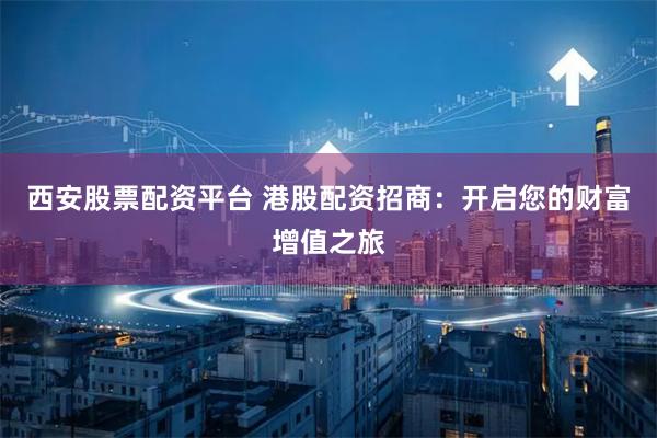 西安股票配资平台 港股配资招商：开启您的财富增值之旅