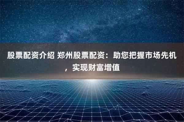 股票配资介绍 郑州股票配资：助您把握市场先机，实现财富增值
