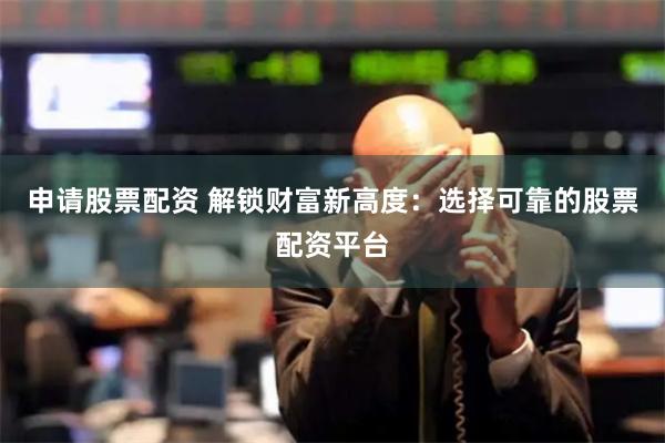 申请股票配资 解锁财富新高度：选择可靠的股票配资平台