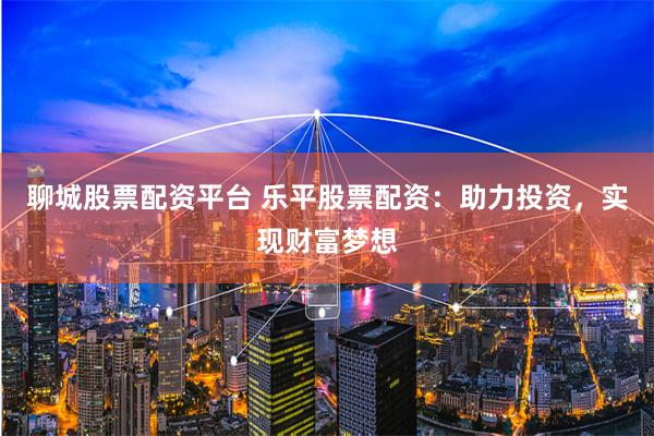 聊城股票配资平台 乐平股票配资：助力投资，实现财富梦想