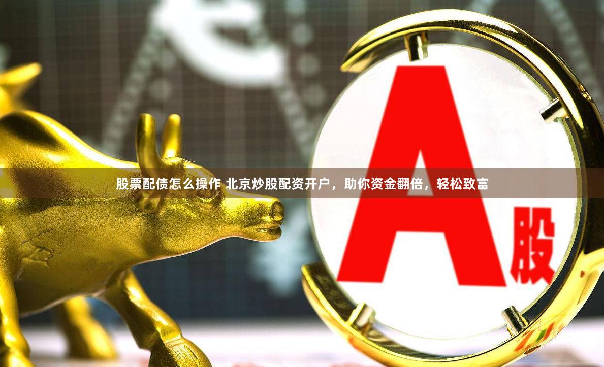 股票配债怎么操作 北京炒股配资开户，助你资金翻倍，轻松致富