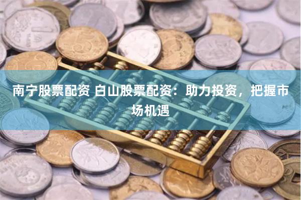 南宁股票配资 白山股票配资：助力投资，把握市场机遇