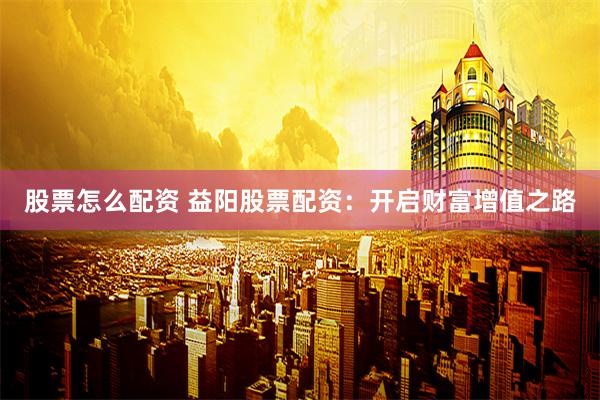股票怎么配资 益阳股票配资:开启财富增值之路