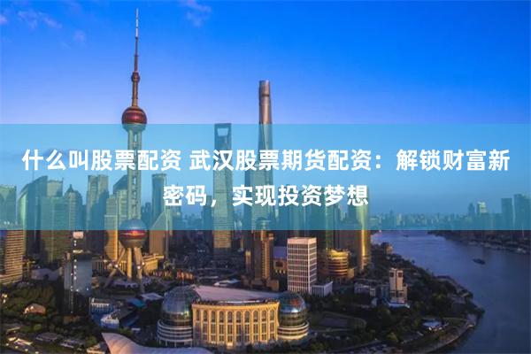 什么叫股票配资 武汉股票期货配资:解锁财富新密码,实现投资梦想