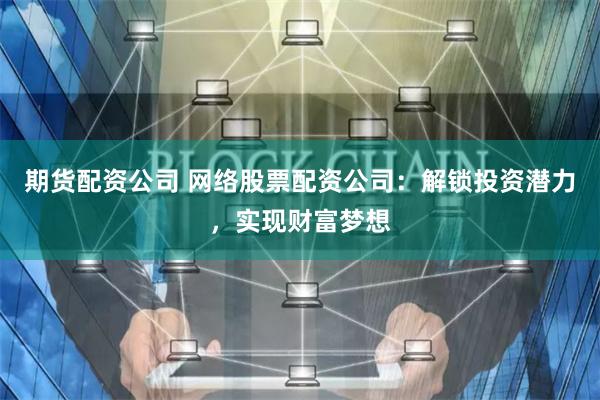 期货配资公司 网络股票配资公司：解锁投资潜力，实现财富梦想