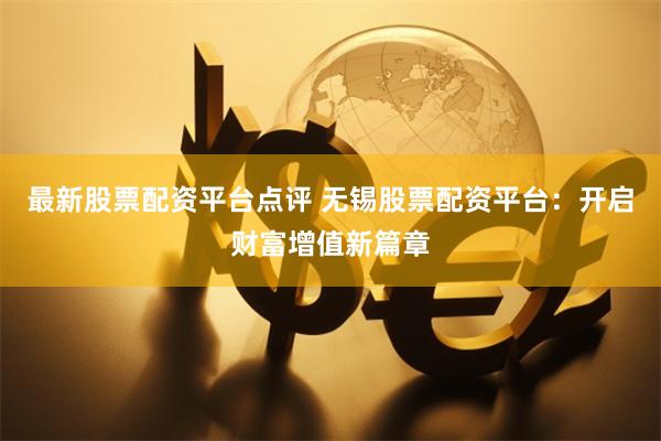最新股票配资平台点评 无锡股票配资平台：开启财富增值新篇章