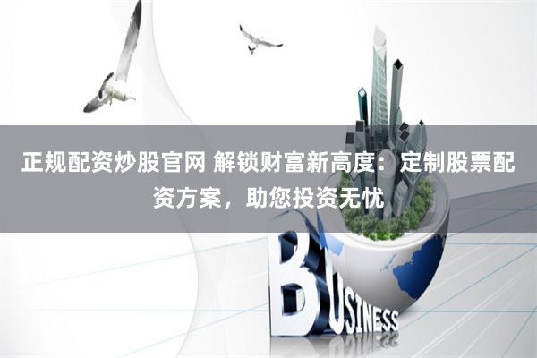 正规配资炒股官网 解锁财富新高度：定制股票配资方案，助您投资无忧