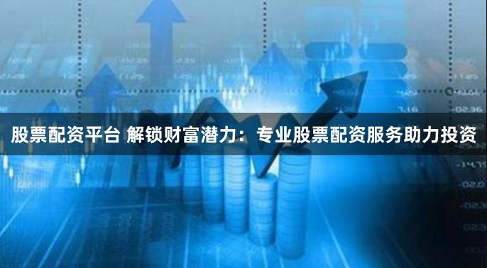 股票配资平台 解锁财富潜力:专业股票配资服务助力投资