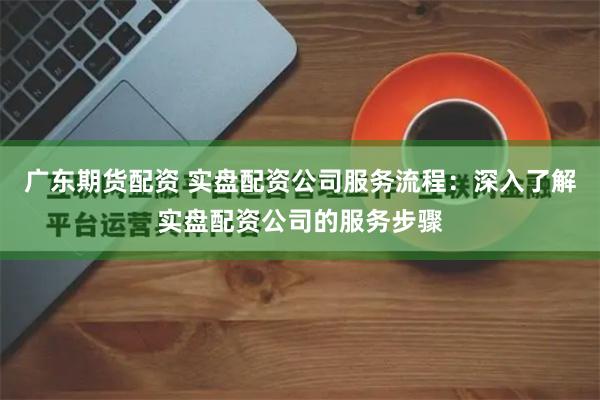 广东期货配资 实盘配资公司服务流程：深入了解实盘配资公司的服务步骤