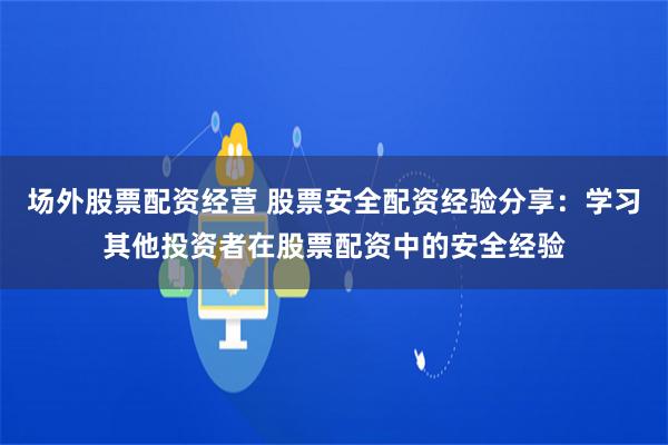 场外股票配资经营 股票安全配资经验分享：学习其他投资者在股票配资中的安全经验