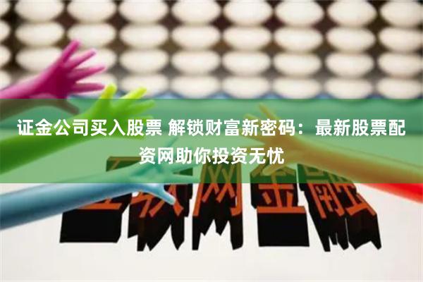 证金公司买入股票 解锁财富新密码:最新股票配资网助你投资无忧