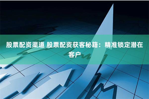 股票配资渠道 股票配资获客秘籍:精准锁定潜在客户