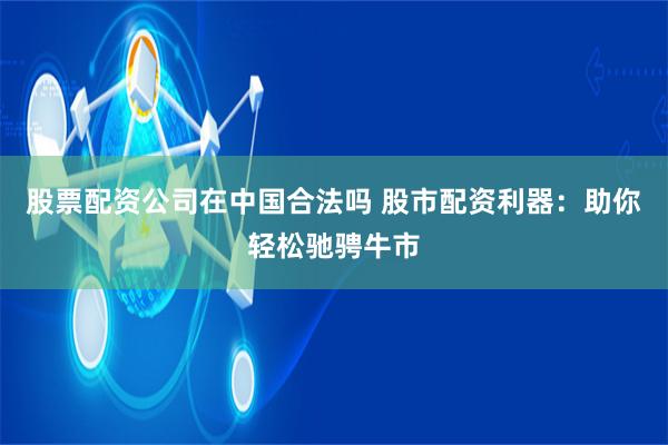 股票配资公司在中国合法吗 股市配资利器:助你轻松驰骋牛市