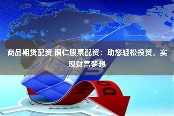 商品期货配资 铜仁股票配资：助您轻松投资，实现财富梦想