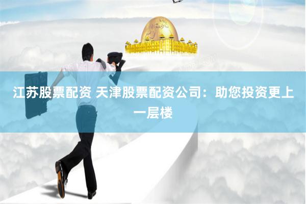 江苏股票配资 天津股票配资公司：助您投资更上一层楼